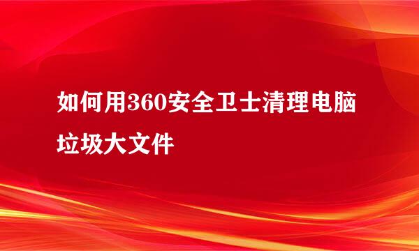 如何用360安全卫士清理电脑垃圾大文件
