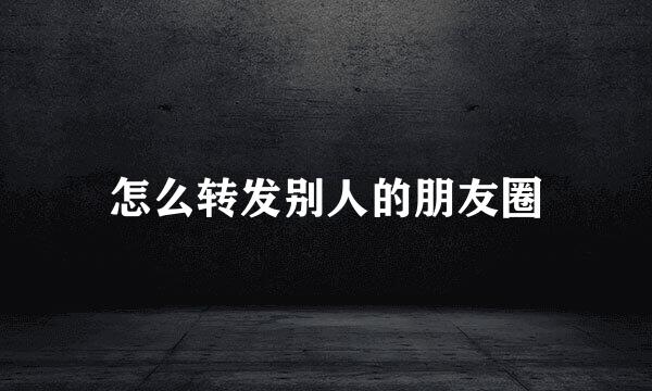 怎么转发别人的朋友圈