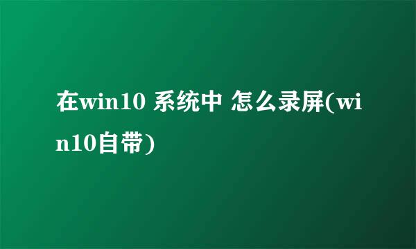在win10 系统中 怎么录屏(win10自带)