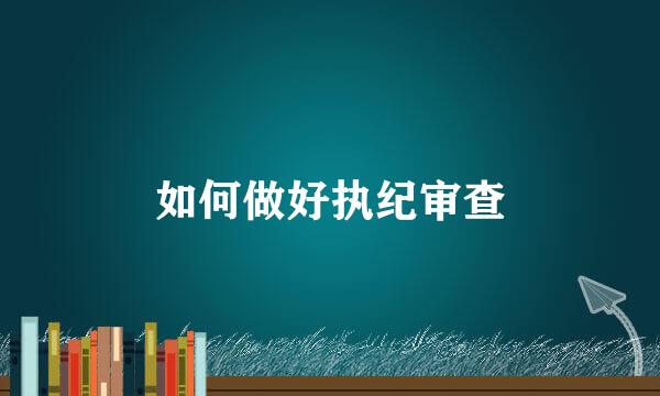 如何做好执纪审查