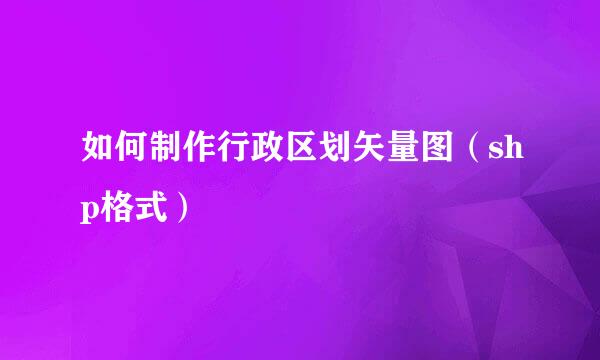 如何制作行政区划矢量图（shp格式）