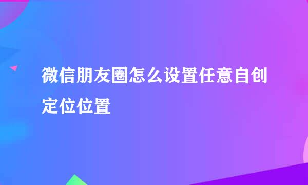 微信朋友圈怎么设置任意自创定位位置