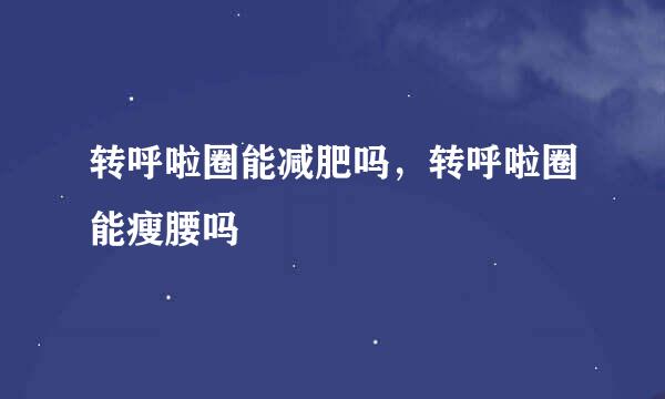 转呼啦圈能减肥吗，转呼啦圈能瘦腰吗