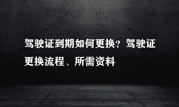 驾驶证到期如何更换？驾驶证更换流程、所需资料