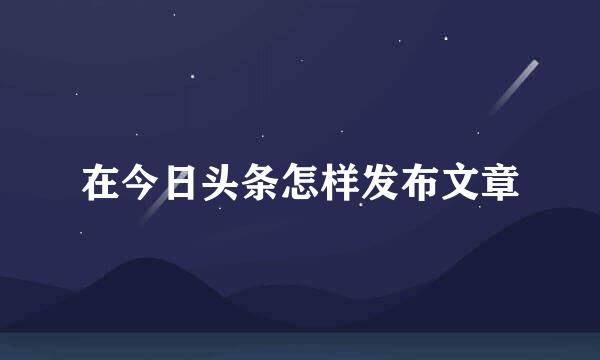 在今日头条怎样发布文章