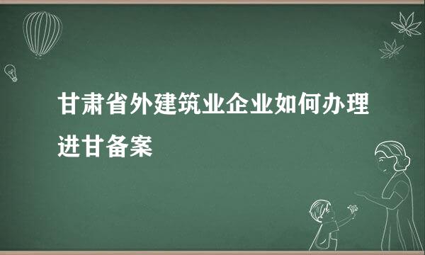 甘肃省外建筑业企业如何办理进甘备案