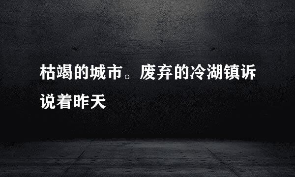 枯竭的城市。废弃的冷湖镇诉说着昨天