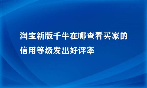 淘宝新版千牛在哪查看买家的信用等级发出好评率