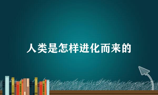 人类是怎样进化而来的