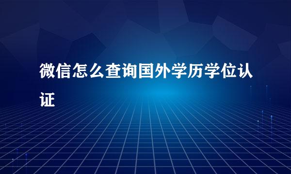 微信怎么查询国外学历学位认证