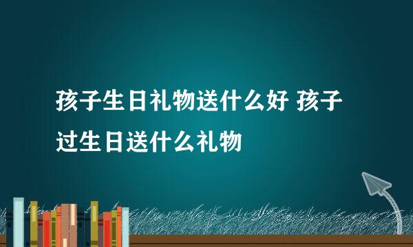 孩子生日礼物送什么好 孩子过生日送什么礼物