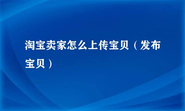 淘宝卖家怎么上传宝贝（发布宝贝）