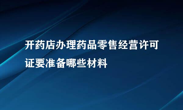 开药店办理药品零售经营许可证要准备哪些材料