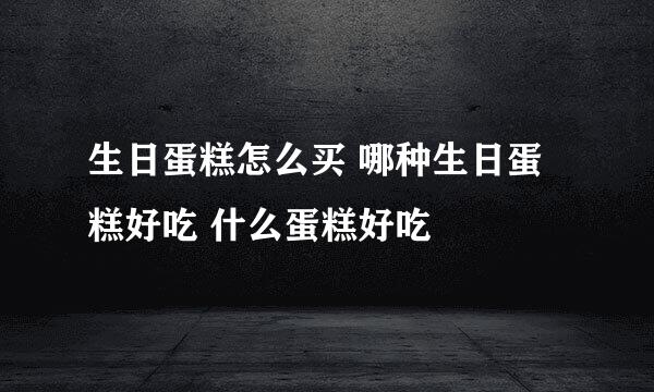 生日蛋糕怎么买 哪种生日蛋糕好吃 什么蛋糕好吃