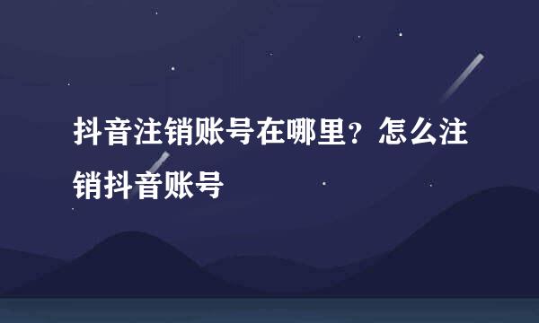 抖音注销账号在哪里？怎么注销抖音账号