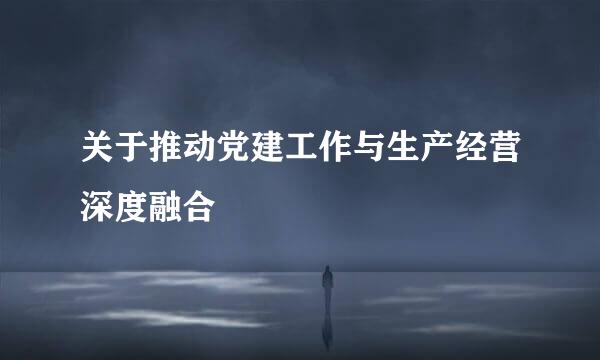 关于推动党建工作与生产经营深度融合