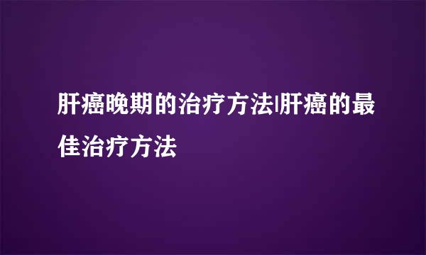 肝癌晚期的治疗方法|肝癌的最佳治疗方法