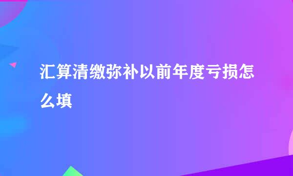 汇算清缴弥补以前年度亏损怎么填
