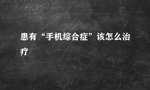 患有“手机综合症”该怎么治疗