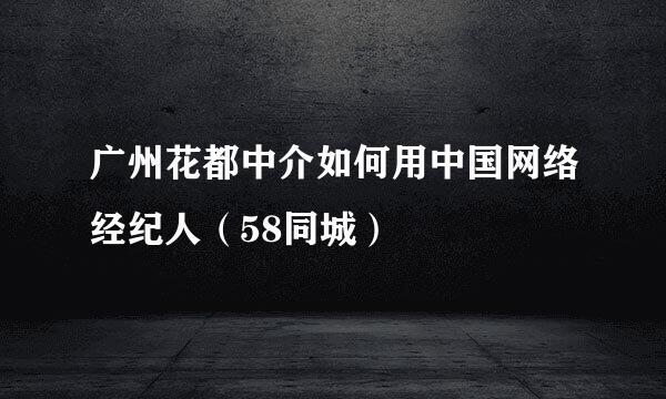 广州花都中介如何用中国网络经纪人（58同城）