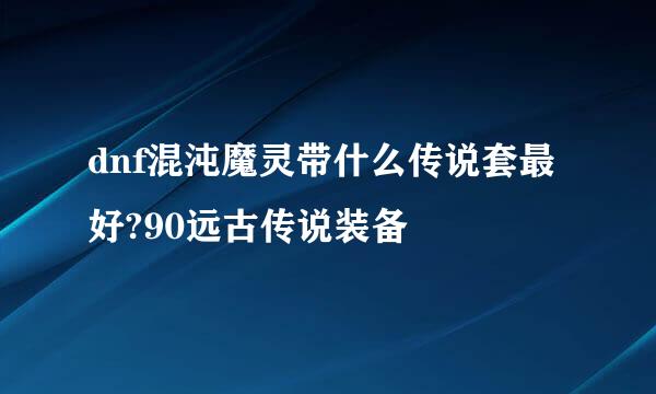 dnf混沌魔灵带什么传说套最好?90远古传说装备