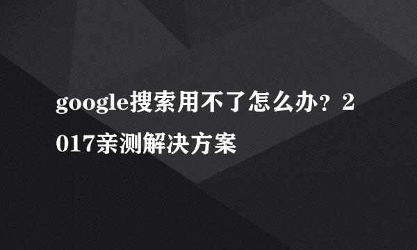 google搜索用不了怎么办？2017亲测解决方案