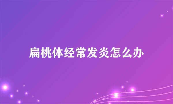 扁桃体经常发炎怎么办