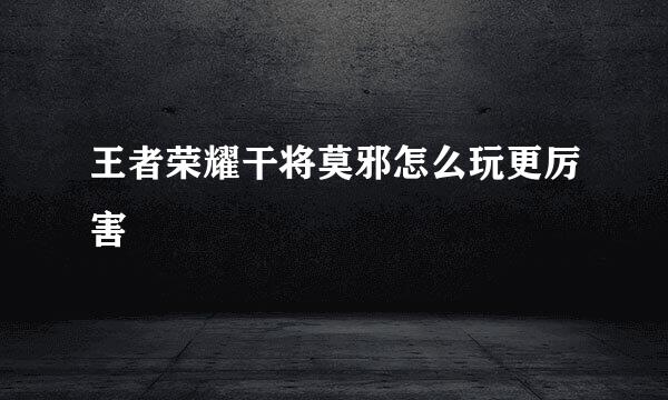 王者荣耀干将莫邪怎么玩更厉害
