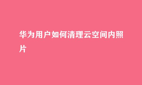 华为用户如何清理云空间内照片