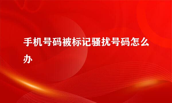手机号码被标记骚扰号码怎么办