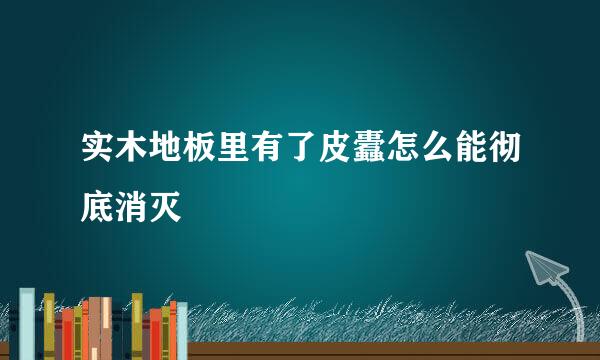 实木地板里有了皮蠹怎么能彻底消灭