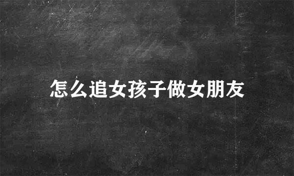 怎么追女孩子做女朋友