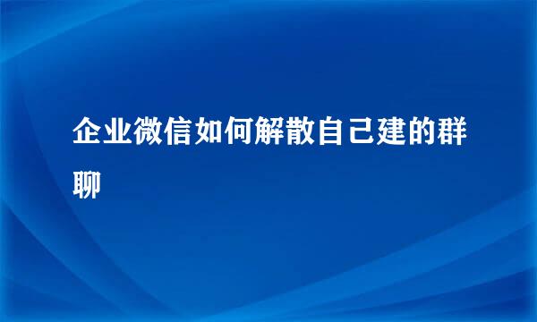 企业微信如何解散自己建的群聊