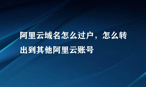 阿里云域名怎么过户，怎么转出到其他阿里云账号