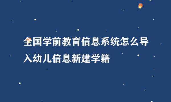 全国学前教育信息系统怎么导入幼儿信息新建学籍