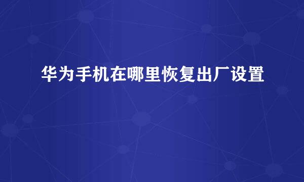 华为手机在哪里恢复出厂设置