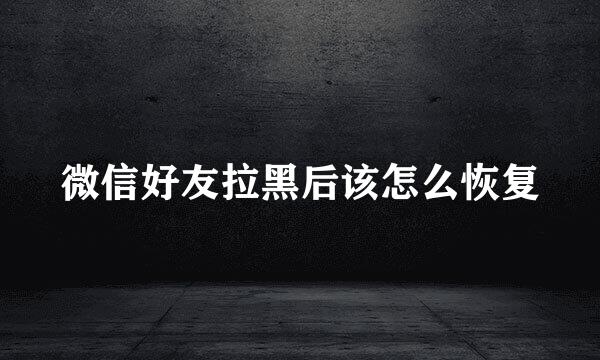 微信好友拉黑后该怎么恢复