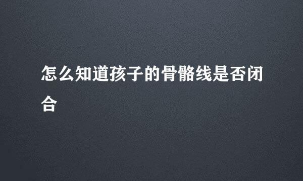 怎么知道孩子的骨骼线是否闭合