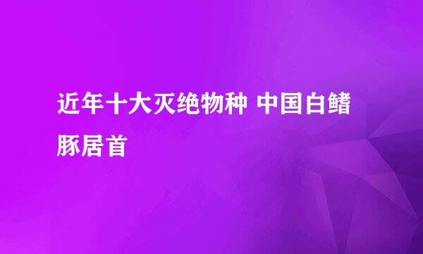 近年十大灭绝物种 中国白鳍豚居首