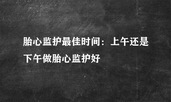 胎心监护最佳时间：上午还是下午做胎心监护好