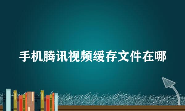 手机腾讯视频缓存文件在哪