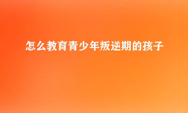 怎么教育青少年叛逆期的孩子