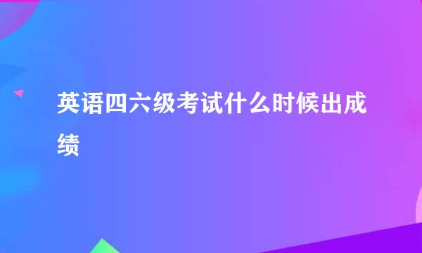 英语四六级考试什么时候出成绩