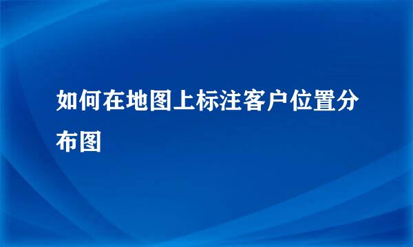 如何在地图上标注客户位置分布图
