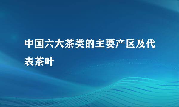 中国六大茶类的主要产区及代表茶叶