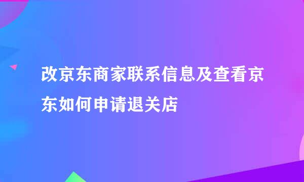 改京东商家联系信息及查看京东如何申请退关店