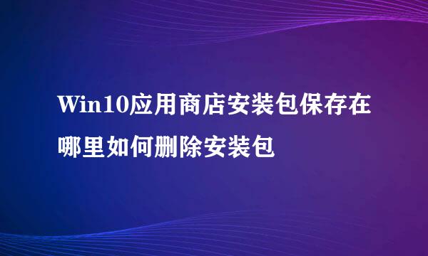 Win10应用商店安装包保存在哪里如何删除安装包