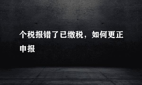 个税报错了已缴税，如何更正申报