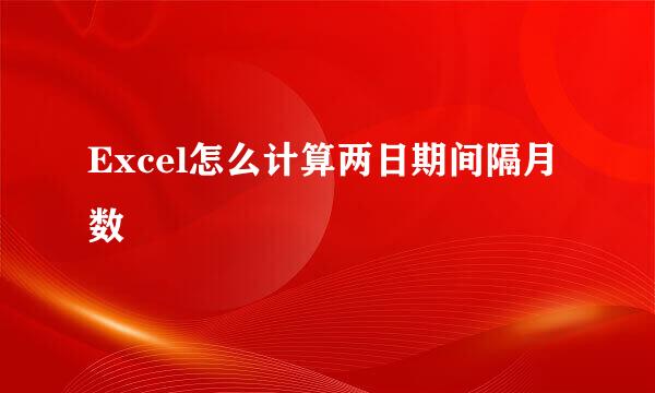 Excel怎么计算两日期间隔月数