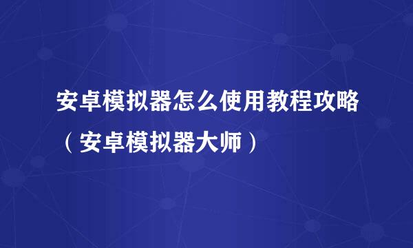 安卓模拟器怎么使用教程攻略（安卓模拟器大师）